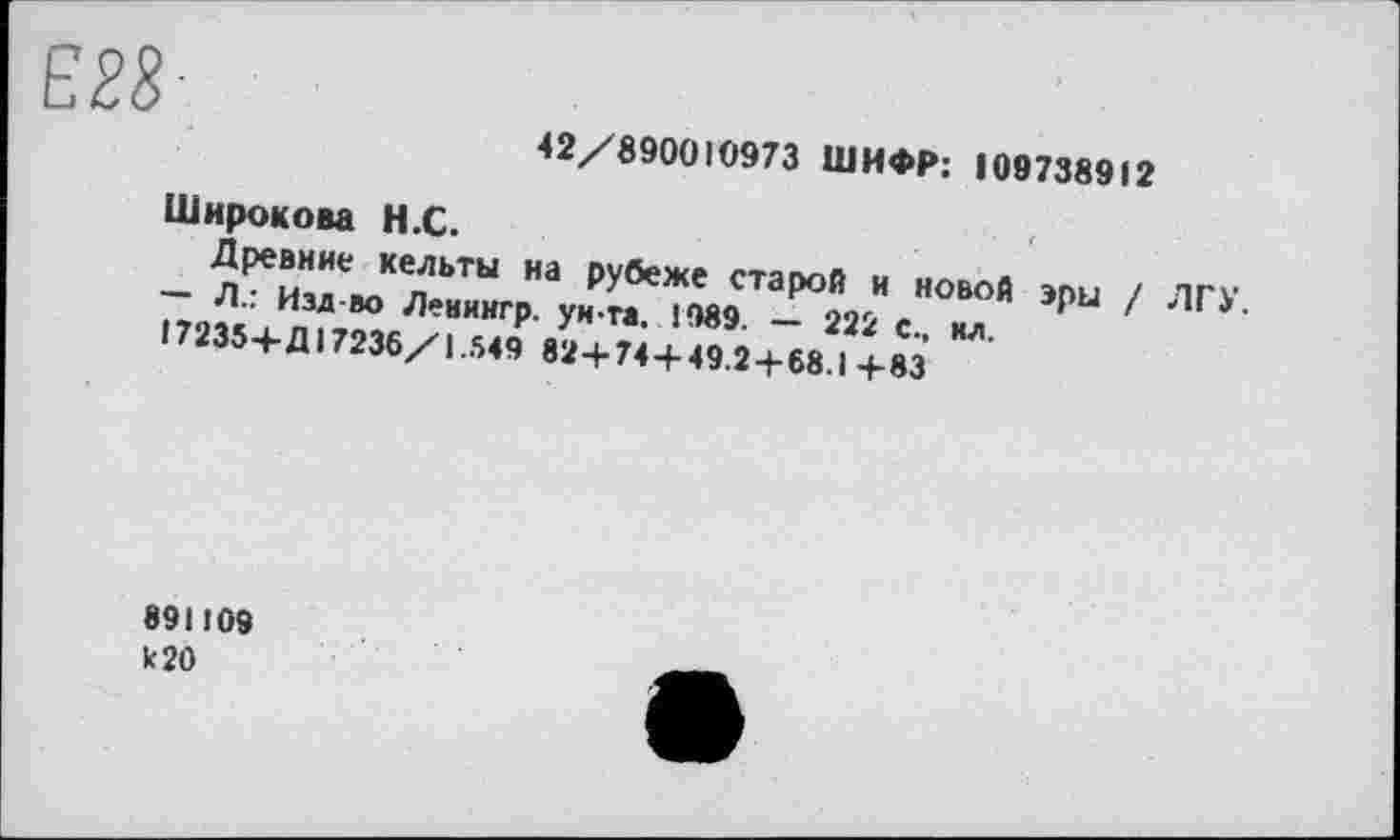 ﻿42/890010973 ШИФР: 109738912
Широкова Н.С.
Древние кельты на рубеже старой н новой эры / ЛГУ.
— Л.: Изд-во Ленингр. ун-та. 1989. — 222 с., ил.
17235+Д 17236/1.549 82+74+49.2+68.1+83
891109
к 20